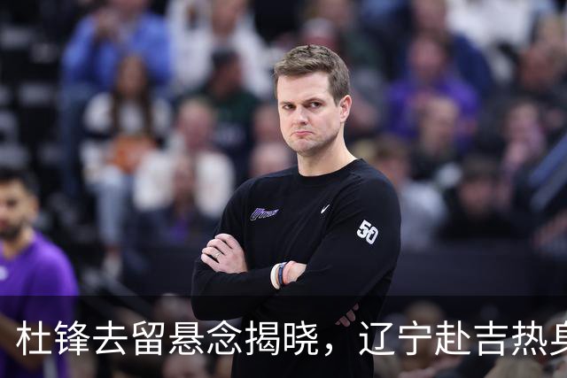 杜锋去留悬念揭晓，辽宁赴吉热身，山西广厦1换1交易达成，状元大热未报名选秀