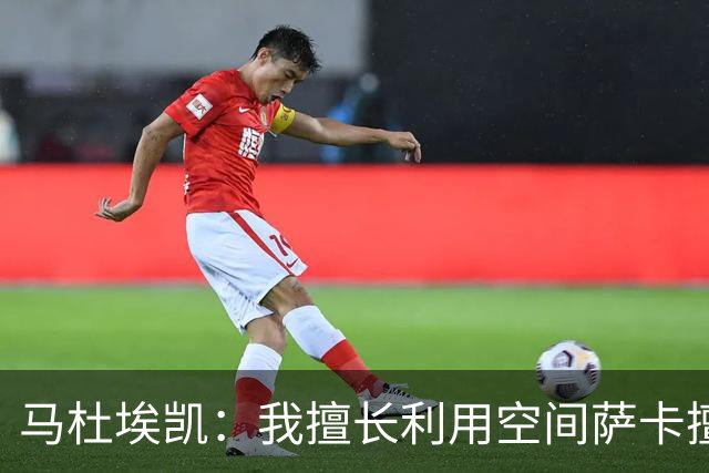 马杜埃凯：我擅长利用空间萨卡擅长破密集，我俩良性竞争非常棒